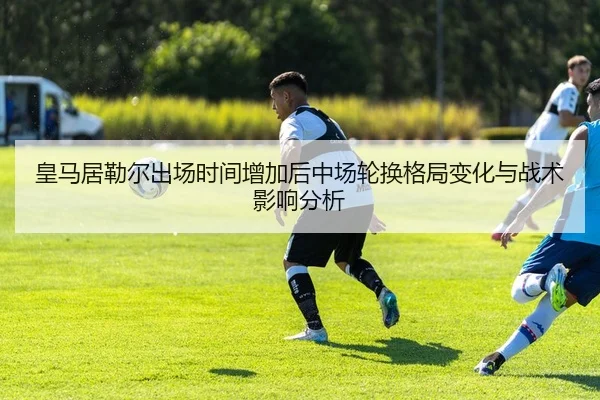 皇马居勒尔出场时间增加后中场轮换格局变化与战术影响分析