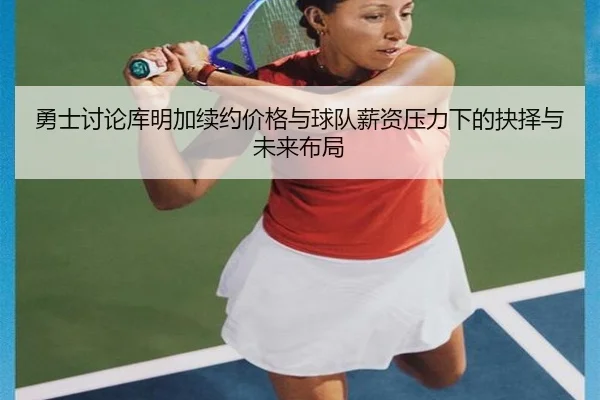 勇士讨论库明加续约价格与球队薪资压力下的抉择与未来布局