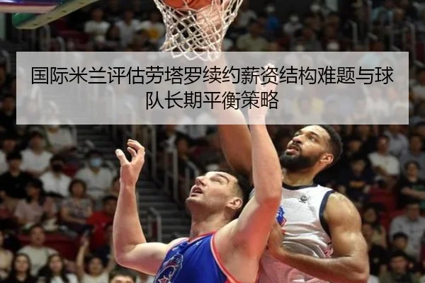 国际米兰评估劳塔罗续约薪资结构难题与球队长期平衡策略