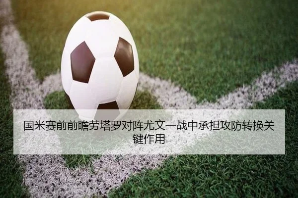 国米赛前前瞻劳塔罗对阵尤文一战中承担攻防转换关键作用